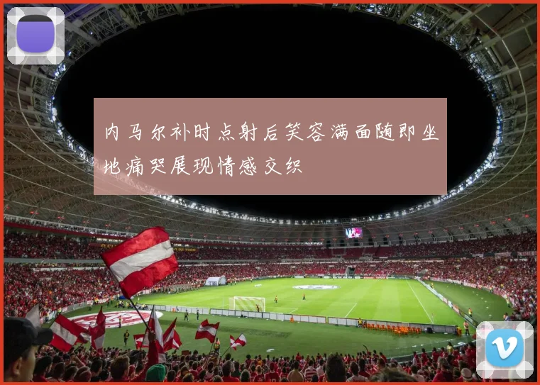 内马尔补时点射后笑容满面随即坐地痛哭展现情感交织