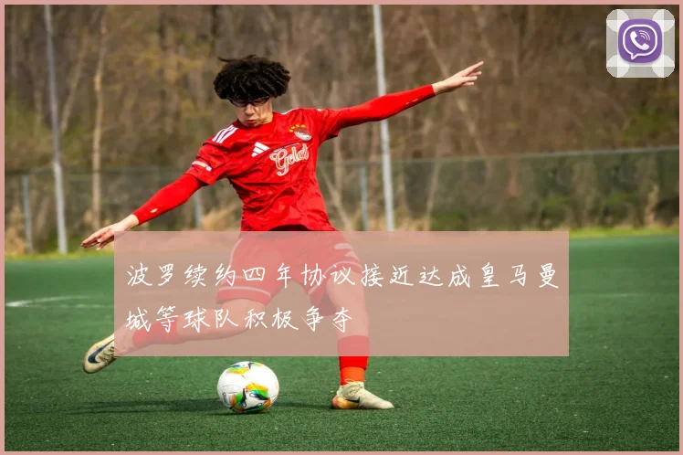 波罗续约四年协议接近达成皇马曼城等球队积极争夺