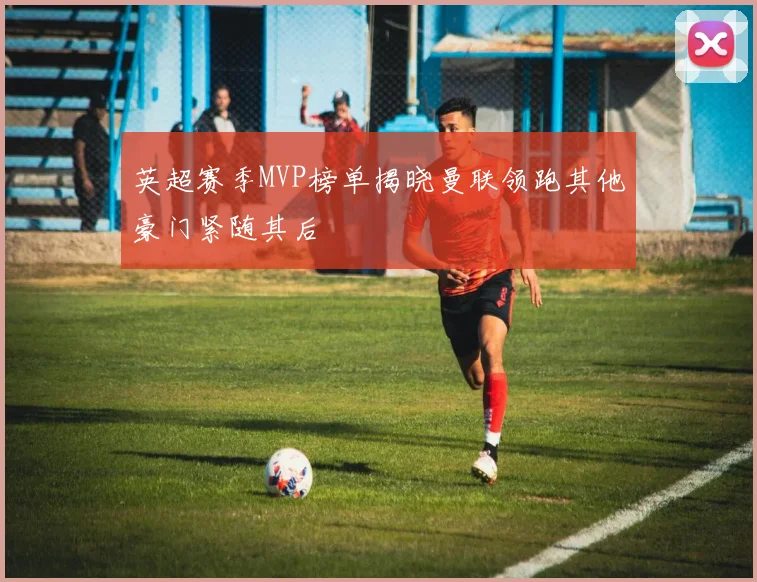英超赛季MVP榜单揭晓曼联领跑其他豪门紧随其后