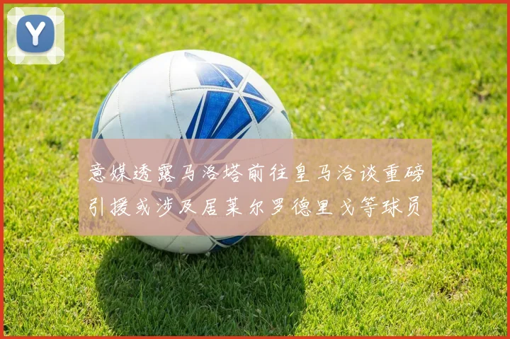 意媒透露马洛塔前往皇马洽谈重磅引援或涉及居莱尔罗德里戈等球员