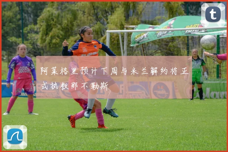 阿莱格里预计下周与米兰解约将正式执教那不勒斯
