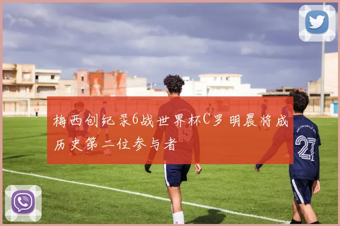 梅西创纪录6战世界杯C罗明晨将成历史第二位参与者